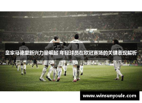 皇家马德里新兴力量崛起 年轻球员在欧冠赛场的关键表现解析