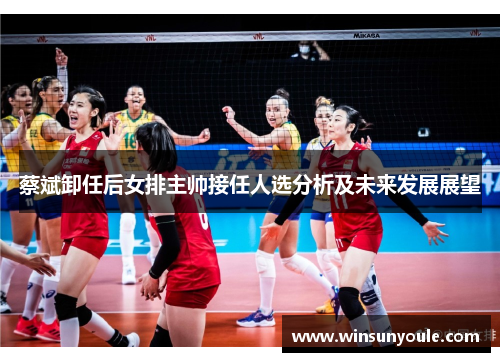 蔡斌卸任后女排主帅接任人选分析及未来发展展望